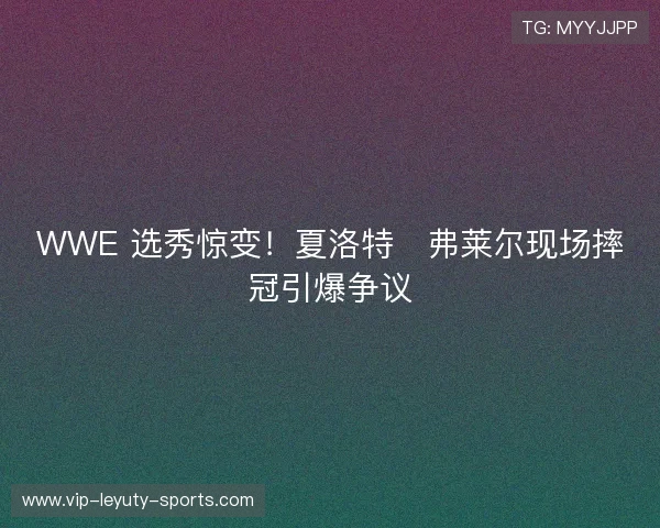 WWE 选秀惊变!夏洛特・弗莱尔现场摔冠引爆争议 WWE 选秀惊变!夏洛特・弗莱尔现场摔冠引爆争议
